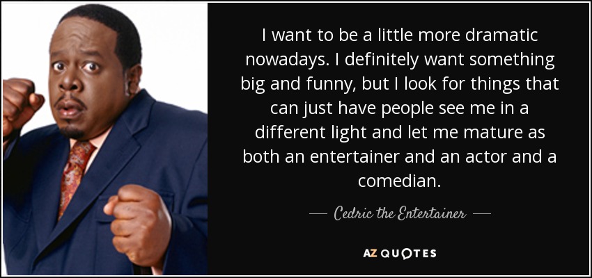 I want to be a little more dramatic nowadays. I definitely want something big and funny, but I look for things that can just have people see me in a different light and let me mature as both an entertainer and an actor and a comedian. - Cedric the Entertainer