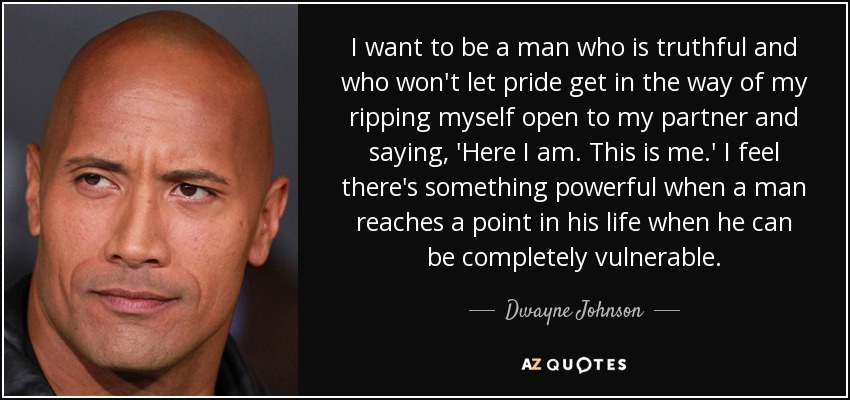 I want to be a man who is truthful and who won't let pride get in the way of my ripping myself open to my partner and saying, 'Here I am. This is me.' I feel there's something powerful when a man reaches a point in his life when he can be completely vulnerable. - Dwayne Johnson