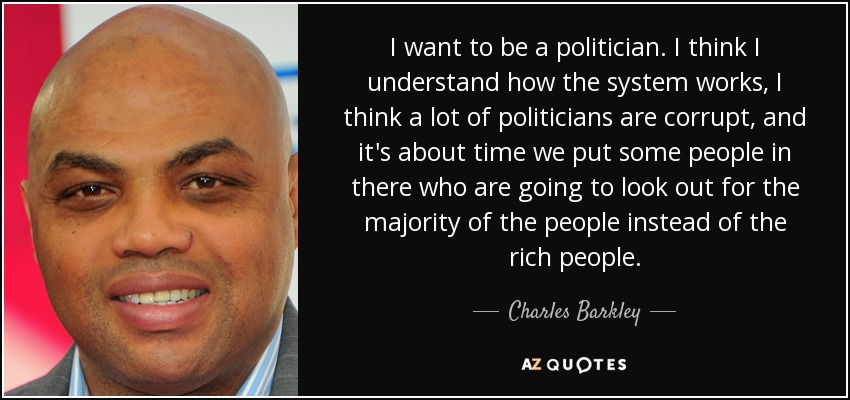 I want to be a politician. I think I understand how the system works, I think a lot of politicians are corrupt, and it's about time we put some people in there who are going to look out for the majority of the people instead of the rich people. - Charles Barkley