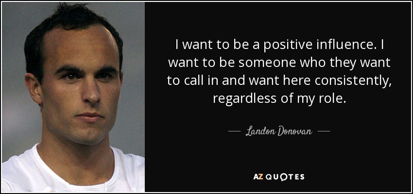 I want to be a positive influence. I want to be someone who they want to call in and want here consistently, regardless of my role. - Landon Donovan