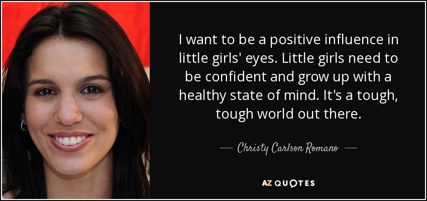I want to be a positive influence in little girls' eyes. Little girls need to be confident and grow up with a healthy state of mind. It's a tough, tough world out there. - Christy Carlson Romano