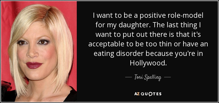 I want to be a positive role-model for my daughter. The last thing I want to put out there is that it's acceptable to be too thin or have an eating disorder because you're in Hollywood. - Tori Spelling