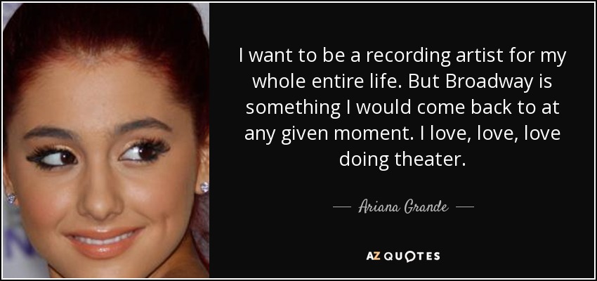 I want to be a recording artist for my whole entire life. But Broadway is something I would come back to at any given moment. I love, love, love doing theater. - Ariana Grande