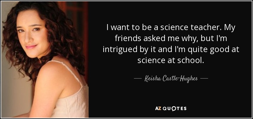 I want to be a science teacher. My friends asked me why, but I'm intrigued by it and I'm quite good at science at school. - Keisha Castle-Hughes