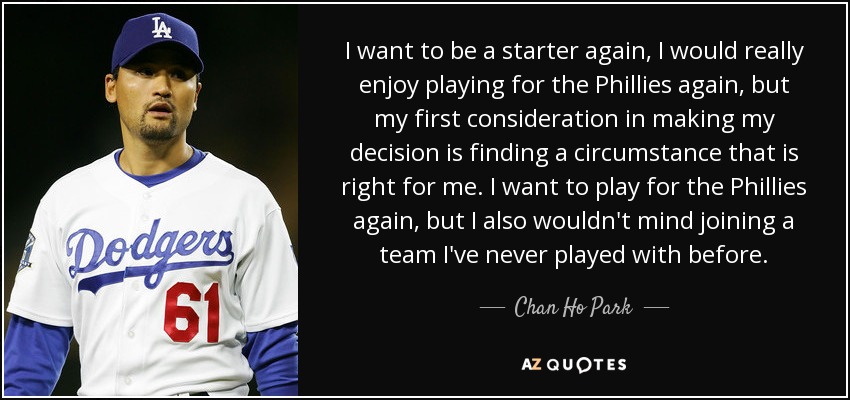 I want to be a starter again, I would really enjoy playing for the Phillies again, but my first consideration in making my decision is finding a circumstance that is right for me. I want to play for the Phillies again, but I also wouldn't mind joining a team I've never played with before. - Chan Ho Park