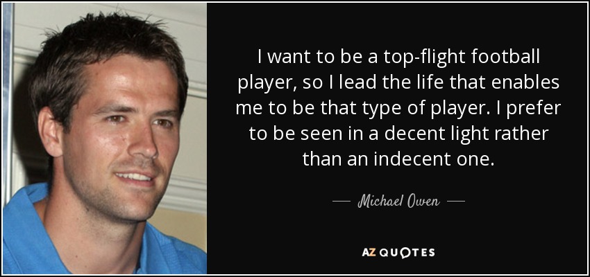 I want to be a top-flight football player, so I lead the life that enables me to be that type of player. I prefer to be seen in a decent light rather than an indecent one. - Michael Owen