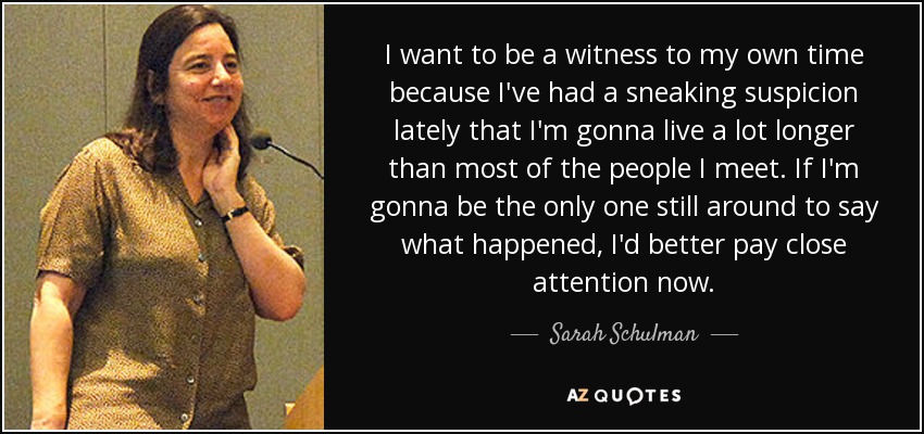 I want to be a witness to my own time because I've had a sneaking suspicion lately that I'm gonna live a lot longer than most of the people I meet. If I'm gonna be the only one still around to say what happened, I'd better pay close attention now. - Sarah Schulman