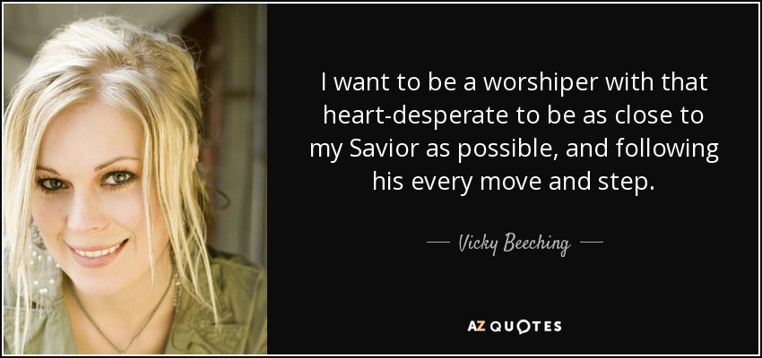 I want to be a worshiper with that heart-desperate to be as close to my Savior as possible, and following his every move and step. - Vicky Beeching