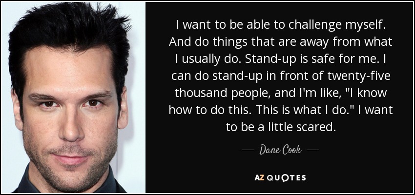I want to be able to challenge myself. And do things that are away from what I usually do. Stand-up is safe for me. I can do stand-up in front of twenty-five thousand people, and I'm like, 