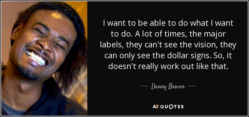 I want to be able to do what I want to do. A lot of times, the major labels, they can't see the vision, they can only see the dollar signs. So, it doesn't really work out like that. - Danny Brown