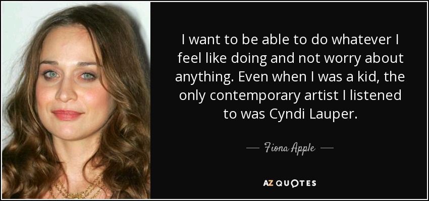 I want to be able to do whatever I feel like doing and not worry about anything. Even when I was a kid, the only contemporary artist I listened to was Cyndi Lauper. - Fiona Apple