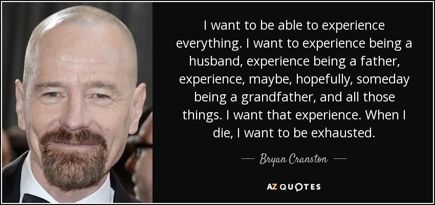 I want to be able to experience everything. I want to experience being a husband, experience being a father, experience, maybe, hopefully, someday being a grandfather, and all those things. I want that experience. When I die, I want to be exhausted. - Bryan Cranston