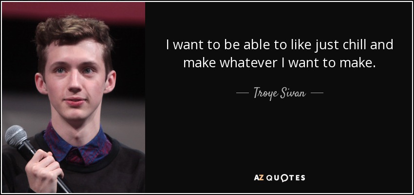 I want to be able to like just chill and make whatever I want to make. - Troye Sivan