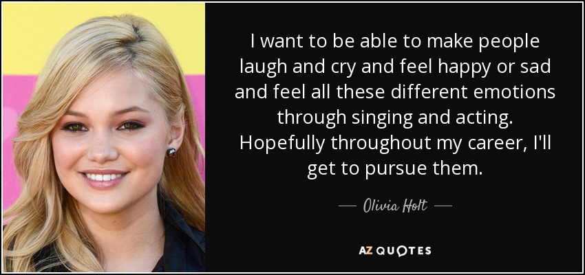 I want to be able to make people laugh and cry and feel happy or sad and feel all these different emotions through singing and acting. Hopefully throughout my career, I'll get to pursue them. - Olivia Holt