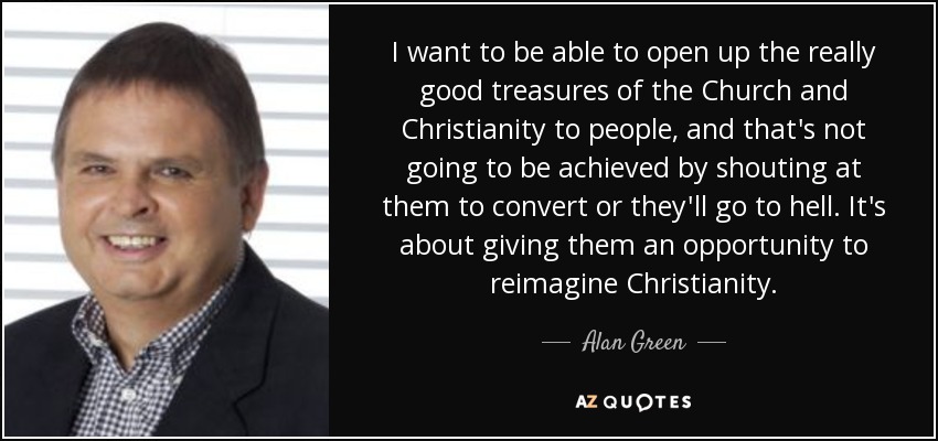 I want to be able to open up the really good treasures of the Church and Christianity to people, and that's not going to be achieved by shouting at them to convert or they'll go to hell. It's about giving them an opportunity to reimagine Christianity. - Alan Green