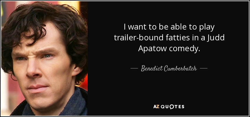 I want to be able to play trailer-bound fatties in a Judd Apatow comedy. - Benedict Cumberbatch