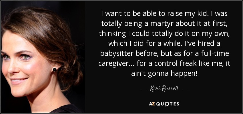 I want to be able to raise my kid. I was totally being a martyr about it at first, thinking I could totally do it on my own, which I did for a while. I've hired a babysitter before, but as for a full-time caregiver... for a control freak like me, it ain't gonna happen! - Keri Russell