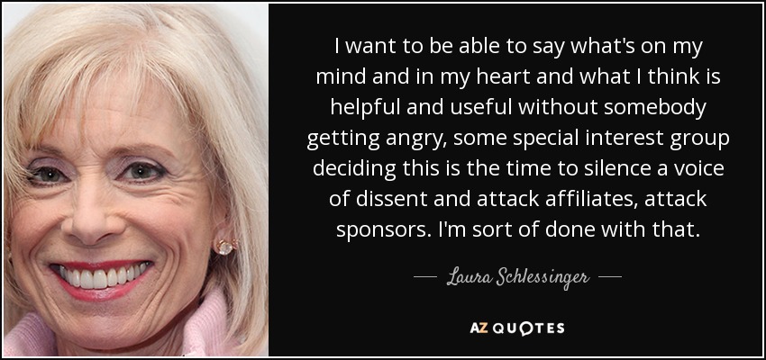 I want to be able to say what's on my mind and in my heart and what I think is helpful and useful without somebody getting angry, some special interest group deciding this is the time to silence a voice of dissent and attack affiliates, attack sponsors. I'm sort of done with that. - Laura Schlessinger