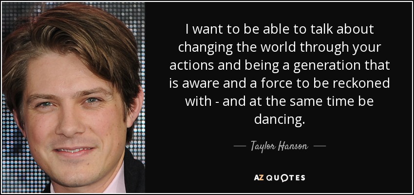 I want to be able to talk about changing the world through your actions and being a generation that is aware and a force to be reckoned with - and at the same time be dancing. - Taylor Hanson