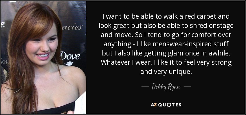 I want to be able to walk a red carpet and look great but also be able to shred onstage and move. So I tend to go for comfort over anything - I like menswear-inspired stuff but I also like getting glam once in awhile. Whatever I wear, I like it to feel very strong and very unique. - Debby Ryan