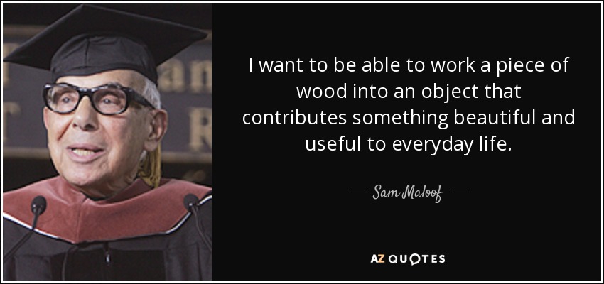 I want to be able to work a piece of wood into an object that contributes something beautiful and useful to everyday life. - Sam Maloof