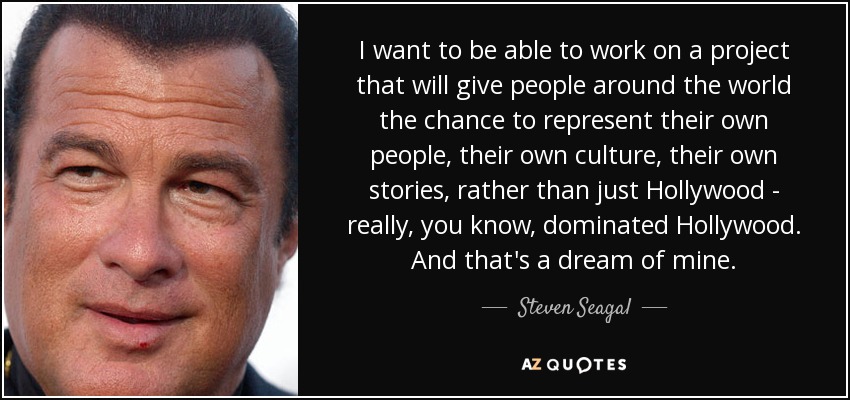 I want to be able to work on a project that will give people around the world the chance to represent their own people, their own culture, their own stories, rather than just Hollywood - really, you know, dominated Hollywood. And that's a dream of mine. - Steven Seagal