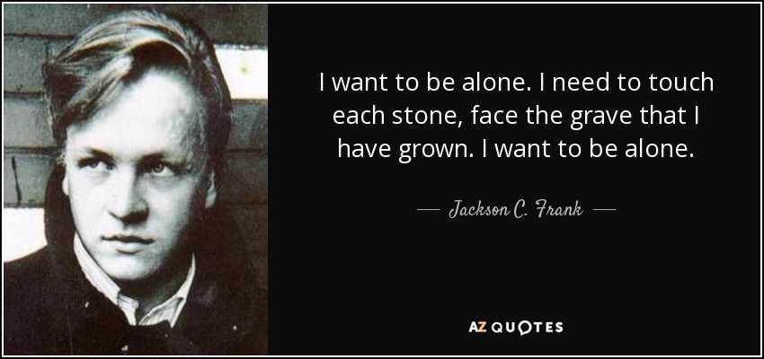 I want to be alone. I need to touch each stone, face the grave that I have grown. I want to be alone. - Jackson C. Frank