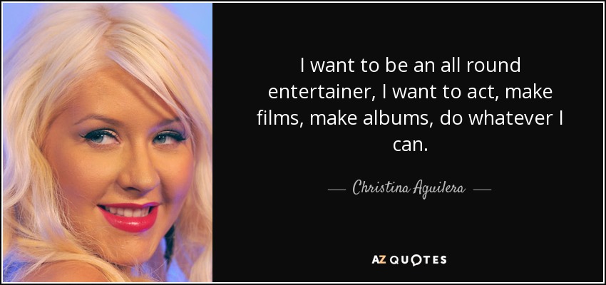 I want to be an all round entertainer, I want to act, make films, make albums, do whatever I can. - Christina Aguilera