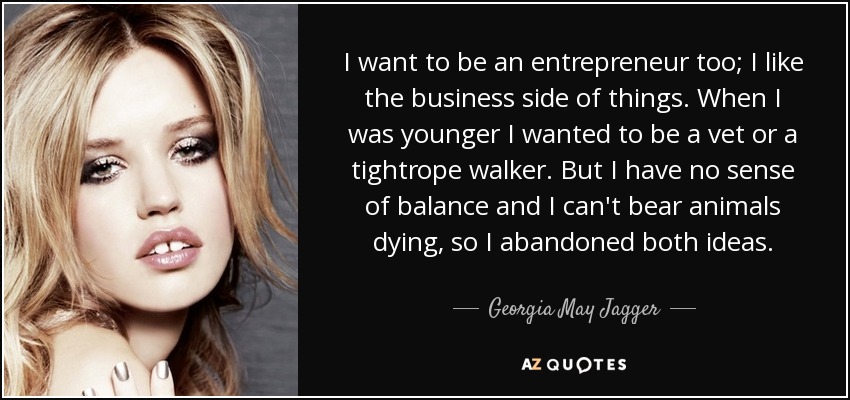 I want to be an entrepreneur too; I like the business side of things. When I was younger I wanted to be a vet or a tightrope walker. But I have no sense of balance and I can't bear animals dying, so I abandoned both ideas. - Georgia May Jagger