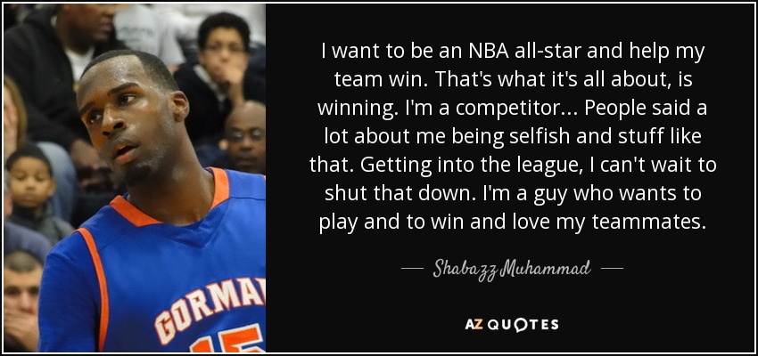 I want to be an NBA all-star and help my team win. That's what it's all about, is winning. I'm a competitor... People said a lot about me being selfish and stuff like that. Getting into the league, I can't wait to shut that down. I'm a guy who wants to play and to win and love my teammates. - Shabazz Muhammad