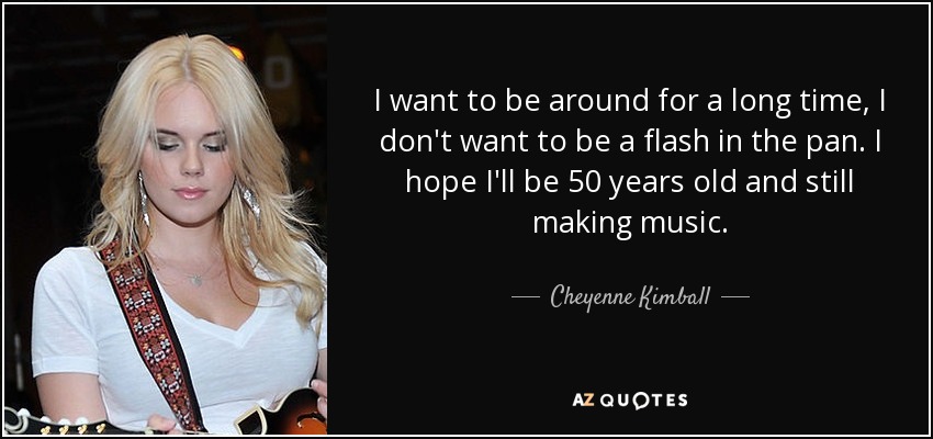 I want to be around for a long time, I don't want to be a flash in the pan. I hope I'll be 50 years old and still making music. - Cheyenne Kimball
