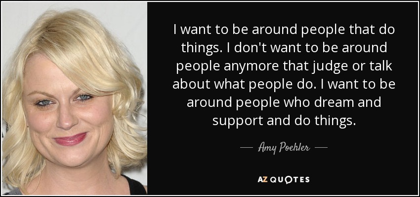 I want to be around people that do things. I don't want to be around people anymore that judge or talk about what people do. I want to be around people who dream and support and do things. - Amy Poehler