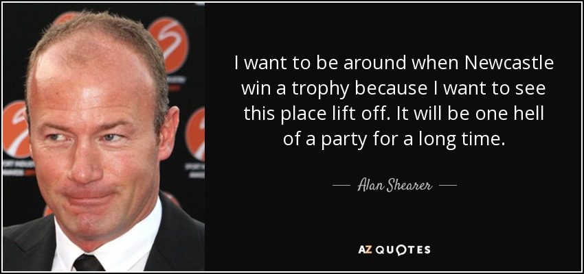 I want to be around when Newcastle win a trophy because I want to see this place lift off. It will be one hell of a party for a long time. - Alan Shearer