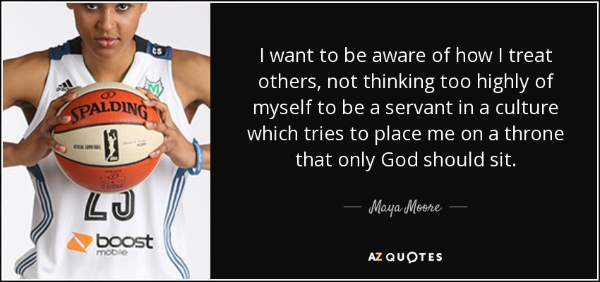 I want to be aware of how I treat others, not thinking too highly of myself to be a servant in a culture which tries to place me on a throne that only God should sit. - Maya Moore