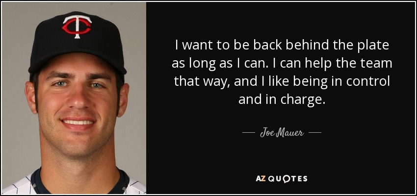 I want to be back behind the plate as long as I can. I can help the team that way, and I like being in control and in charge. - Joe Mauer