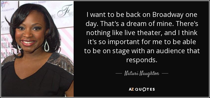 I want to be back on Broadway one day. That's a dream of mine. There's nothing like live theater, and I think it's so important for me to be able to be on stage with an audience that responds. - Naturi Naughton
