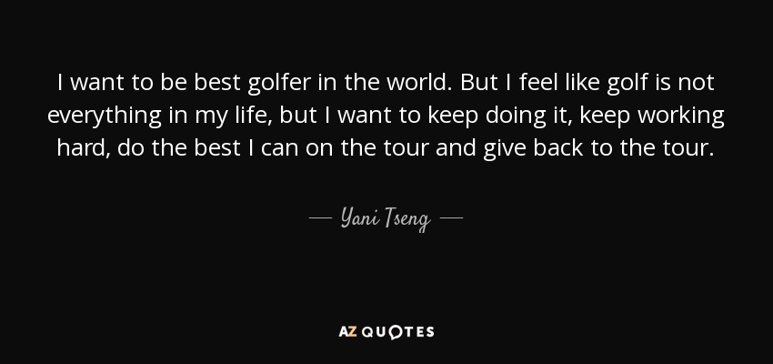 I want to be best golfer in the world. But I feel like golf is not everything in my life, but I want to keep doing it, keep working hard, do the best I can on the tour and give back to the tour. - Yani Tseng