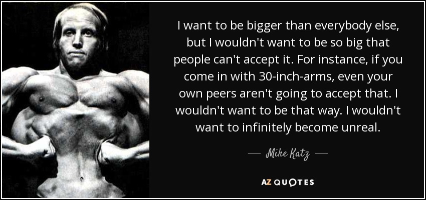 I want to be bigger than everybody else, but I wouldn't want to be so big that people can't accept it. For instance, if you come in with 30-inch-arms, even your own peers aren't going to accept that. I wouldn't want to be that way. I wouldn't want to infinitely become unreal. - Mike Katz