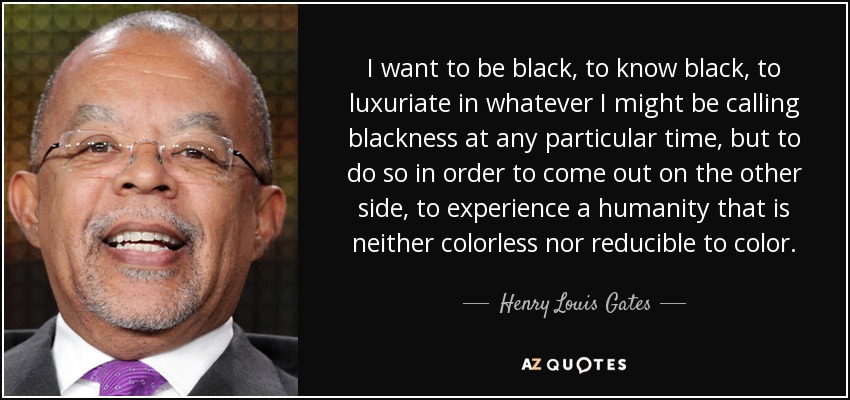 I want to be black, to know black, to luxuriate in whatever I might be calling blackness at any particular time, but to do so in order to come out on the other side, to experience a humanity that is neither colorless nor reducible to color. - Henry Louis Gates