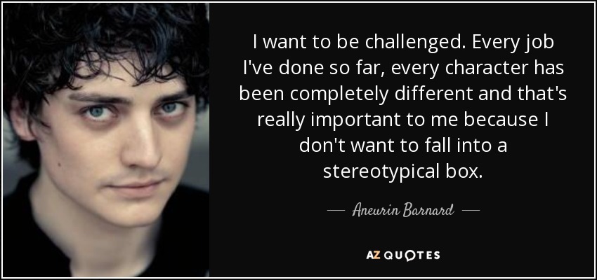 I want to be challenged. Every job I've done so far, every character has been completely different and that's really important to me because I don't want to fall into a stereotypical box. - Aneurin Barnard