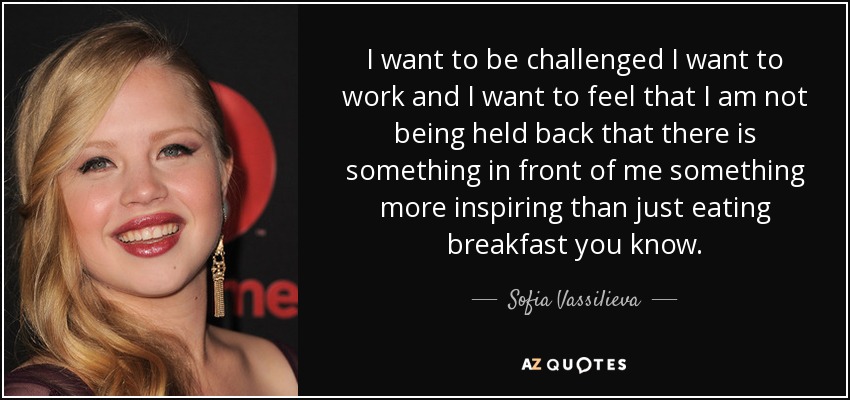 I want to be challenged I want to work and I want to feel that I am not being held back that there is something in front of me something more inspiring than just eating breakfast you know. - Sofia Vassilieva