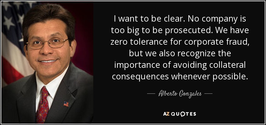 I want to be clear. No company is too big to be prosecuted. We have zero tolerance for corporate fraud, but we also recognize the importance of avoiding collateral consequences whenever possible. - Alberto Gonzales