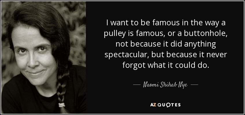 I want to be famous in the way a pulley is famous, or a buttonhole, not because it did anything spectacular, but because it never forgot what it could do. - Naomi Shihab Nye