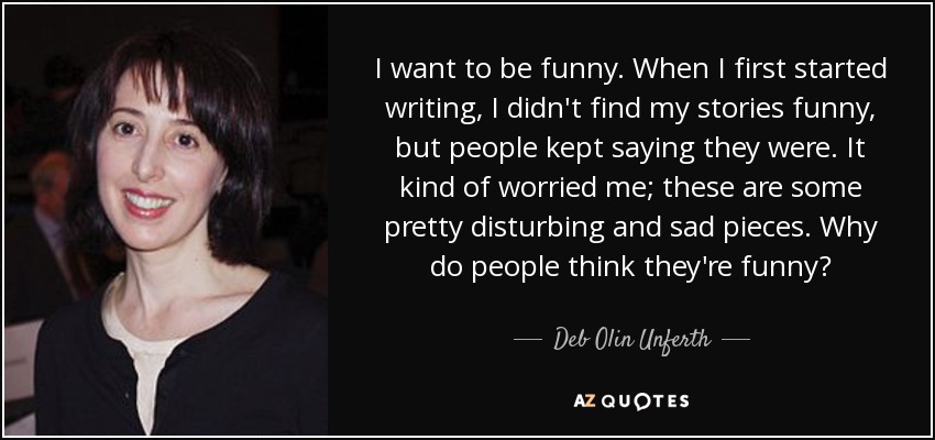 I want to be funny. When I first started writing, I didn't find my stories funny, but people kept saying they were. It kind of worried me; these are some pretty disturbing and sad pieces. Why do people think they're funny? - Deb Olin Unferth
