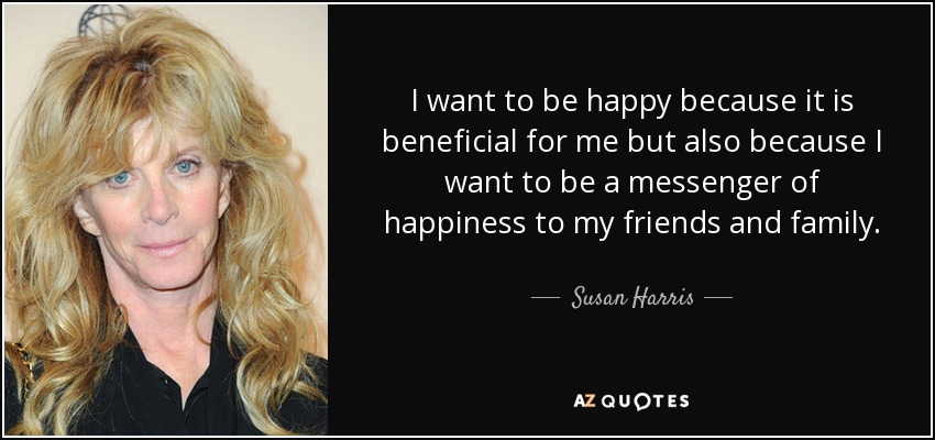 I want to be happy because it is beneficial for me but also because I want to be a messenger of happiness to my friends and family. - Susan Harris