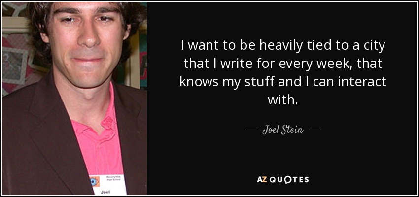 I want to be heavily tied to a city that I write for every week, that knows my stuff and I can interact with. - Joel Stein