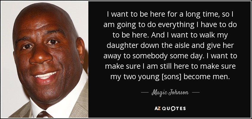 I want to be here for a long time, so I am going to do everything I have to do to be here. And I want to walk my daughter down the aisle and give her away to somebody some day. I want to make sure I am still here to make sure my two young [sons] become men. - Magic Johnson