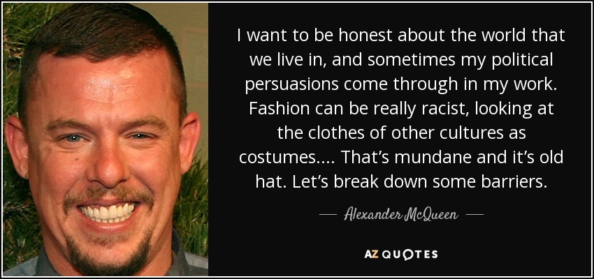 I want to be honest about the world that we live in, and sometimes my political persuasions come through in my work. Fashion can be really racist, looking at the clothes of other cultures as costumes. . . . That’s mundane and it’s old hat. Let’s break down some barriers. - Alexander McQueen