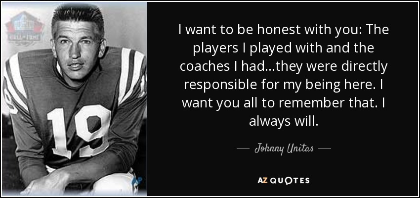 I want to be honest with you: The players I played with and the coaches I had...they were directly responsible for my being here. I want you all to remember that. I always will. - Johnny Unitas