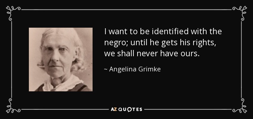 I want to be identified with the negro; until he gets his rights, we shall never have ours. - Angelina Grimke